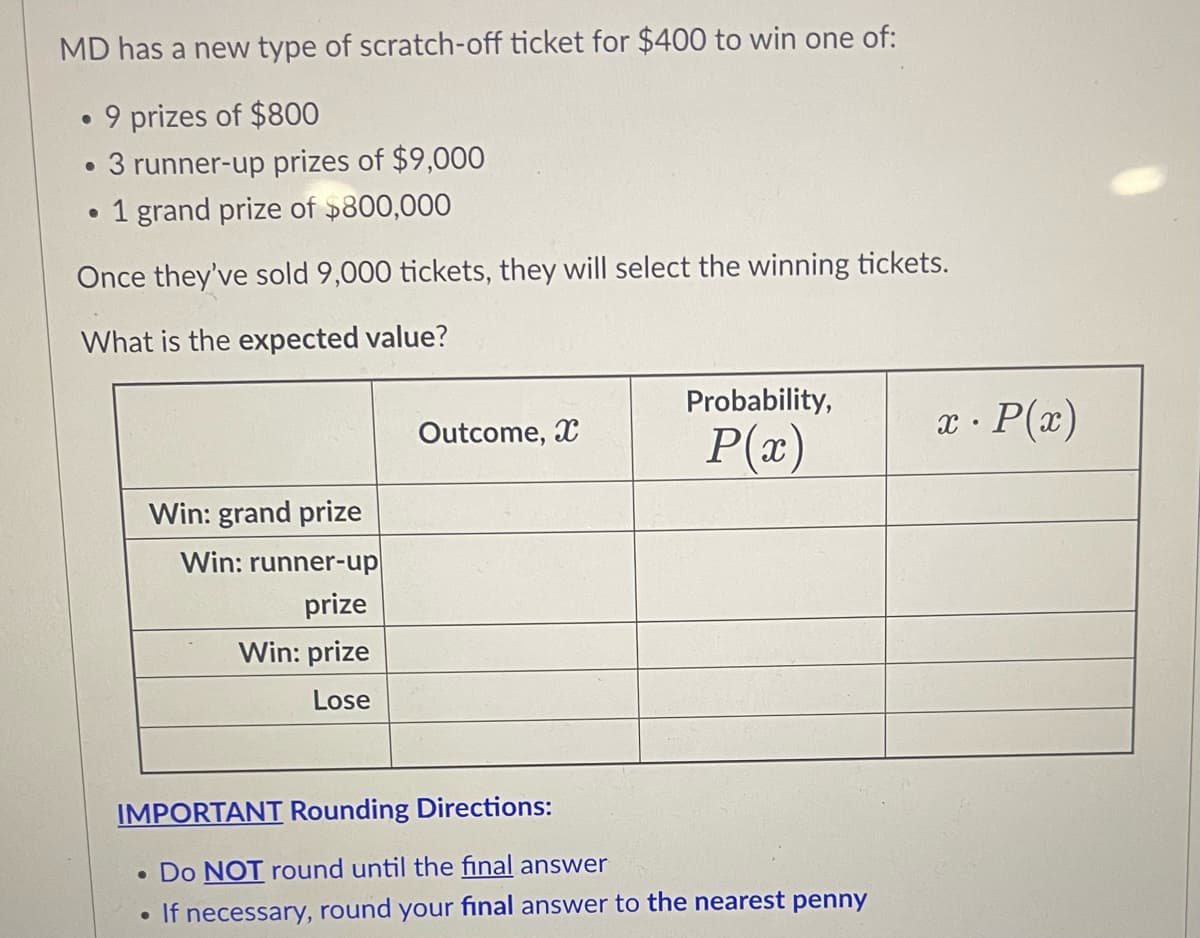 MD has a new type of scratch-off ticket for $400 to win one of:
9 prizes of $800
• 3 runner-up prizes of $9,000
• 1 grand prize of »800,000
Once they've sold 9,000 tickets, they will select the winning tickets.
What is the expected value?
Probability,
Outcome, X
x · P(x)
P(x)
Win: grand prize
Win: runner-up
prize
Win: prize
Lose
IMPORTANT Rounding Directions:
• Do NOT round until the final answer
If necessary, round your final answer to the nearest penny
