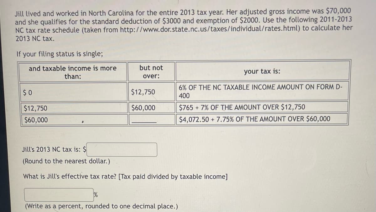 Jill lived and worked in North Carolina for the entire 2013 tax year. Her adjusted gross income was $70,000
and she qualifies for the standard deduction of $3000 and exemption of $2000. Use the following 2011-2013
NC tax rate schedule (taken from http://www.dor.state.nc.us/taxes/individual/rates.html) to calculate her
2013 NC tax.
If your filing status is single;
but not
and taxable income is more
than:
your tax is:
over:
6% OF THE NC TAXABLE INCOME AMOUNT ON FORM D-
400
$ 0
$12,750
$12,750
$60,000
$765 + 7% OF THE AMOUNT OVER $12,750
$60,000
$4,072.50 + 7.75% OF THE AMOUNT OVER $60,000
Jill's 2013 NC tax is: $
(Round to the nearest dollar.)
What is Jill's effective tax rate? [Tax paid divided by taxable income]
(Write as a percent, rounded to one decimal place.)
