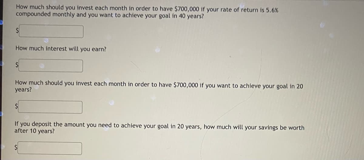 How much should you invest each month in order to have $700,000 if your rate of return is 5.6%
compounded monthly and you want to achieve your goal in 40 years?
How much interest will you earn?
How much should you invest each month in order to have $700,000 if you want to achieve your goal in 20
years?
If you deposit the amount you need to achieve your goal in 20 years, how much will your savings be worth
after 10 years?
