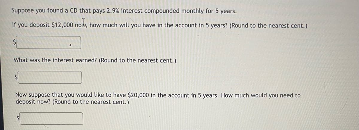 Suppose you found a CD that pays 2.9% interest compounded monthly for 5 years.
If you deposit $12,000 now, how much will you have in the account in 5 years? (Round to the nearest cent.)
What was the interest earned? (Round to the nearest cent.)
$1
Now suppose that you would like to have $20,000 in the account in 5 years. How much would you need to
deposit now? (Round to the nearest cent.)
