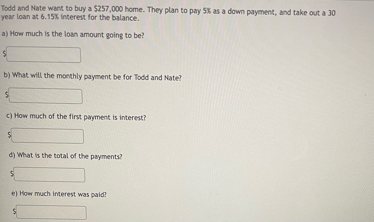 Todd and Nate want to buy a $257,000 home. They plan to pay 5% as a down payment, and take out a 30
year loan at 6.15% interest for the balance.
a) How much is the loan amount going to be?
b) What will the monthly payment be for Todd and Nate?
c) How much of the first payment is interest?
d) What is the total of the payments?
e) How much interest was paid?
