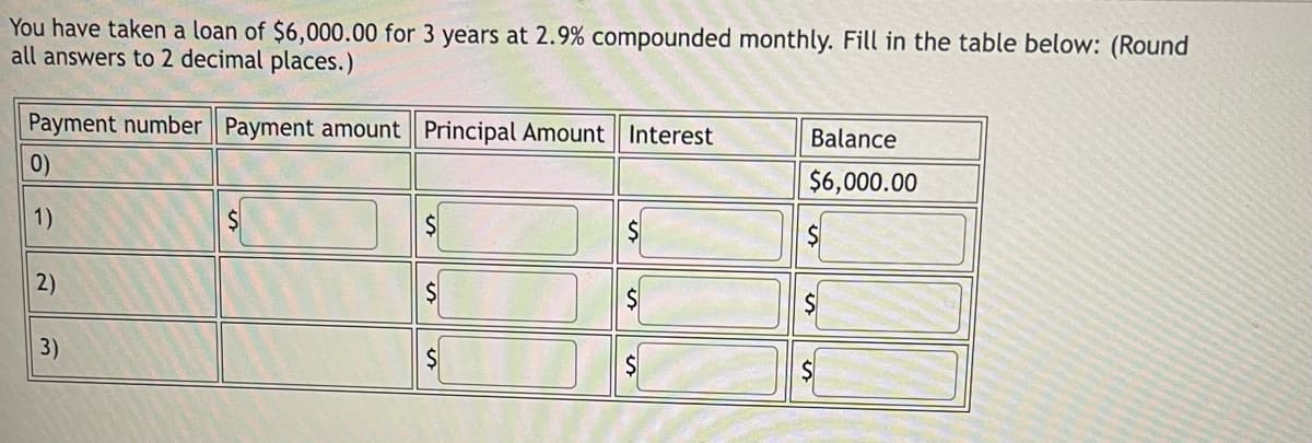 You have taken a loan of $6,000.00 for 3 years at 2.9% compounded monthly. Fill in the table below: (Round
all answers to 2 decimal places.)
Payment number Payment amount Principal Amount Interest
Balance
0)
$6,000.00
1)
$
2)
3)
$
$
