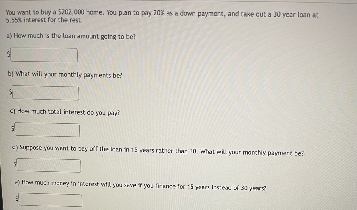 You want to buy a $202,000 home. You plan to pay 20% as a down payment, and take out a 30 year loan at
5.55% interest for the rest.
a) How much is the loan amount going to be?
b) What will your monthly payments be?
c) How much total interest do you pay?
d) Suppose you want to pay off the loan in 15 years rather than 30. What will your monthly payment be?
e) How much money in interest will you save if you finance for 15 years instead of 30 years?
