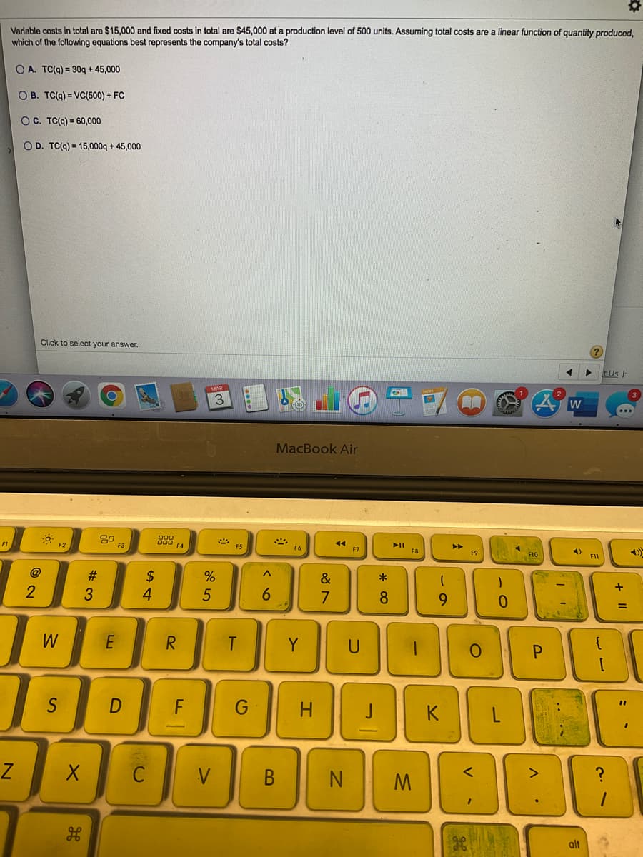 Variable costs in total are $15,000 and fixed costs in total are $45,000 at a production level of 500 units. Assuming total costs are a linear function of quantity produced.
which of the following equations best represents the company's total costs?
O A. TC(9) = 30g + 45,000
O B. TC(9) = VC(500) + FC
OC. TC(g) = 60,000
O D. TC(g) = 15,000q + 45,000
Click to select your answer.
tUs -
MAR
3.
MacBook Air
30
888 FA
F1
F2
FS
II
F6
F7
4)
F9
F10
F11
@
2$
4
#3
&
3
6.
7
9.
W
E
R
Y
S
D
G
%3D
H
C
V
В
alt
+ I|
* cO
T
