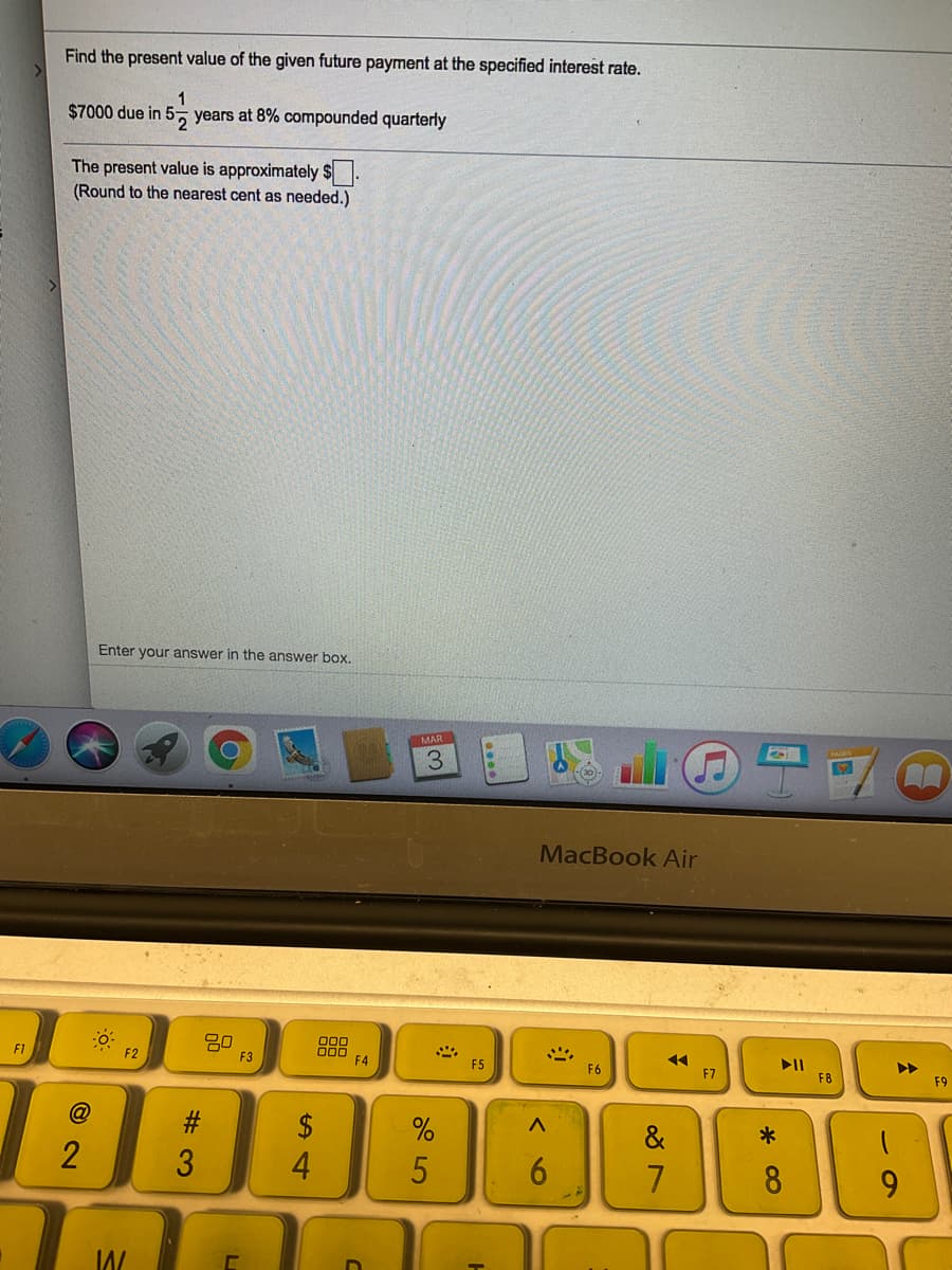 Find the present value of the given future payment at the specified interest rate.
1
$7000 due in 5 years at 8% compounded quarterly
The present value is approximately $.
(Round to the nearest cent as needed.)
Enter your answer in the answer box.
MAR
MacBook Air
80
F3
00
F1
II
F8
F2
F4
F5
F6
F7
F9
&
3
4
6.
8
9.
