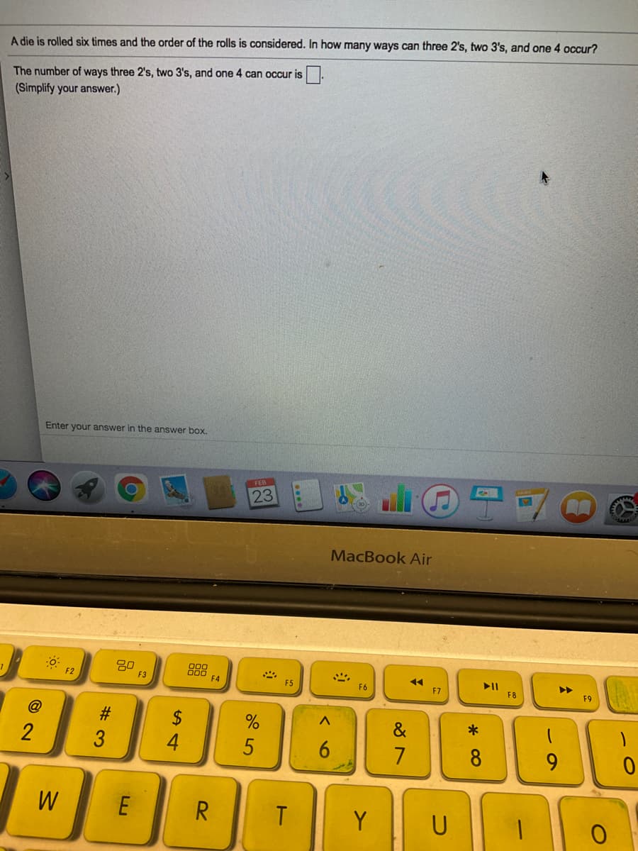 A die is rolled six times and the order of the rolls is considered. In how many ways can three 2's, two 3's, and one 4 occur?
The number of ways three 2's, two 3's, and one 4 can occur is
(Simplify your answer.)
Enter your answer in the answer box.
FEB
23
MacBook Air
80
F3
888
F2
F4
F5
F6
F7
F8
@
$
&
4
5
8
9.
W
E
R.
Y
U
* 00
# 3
