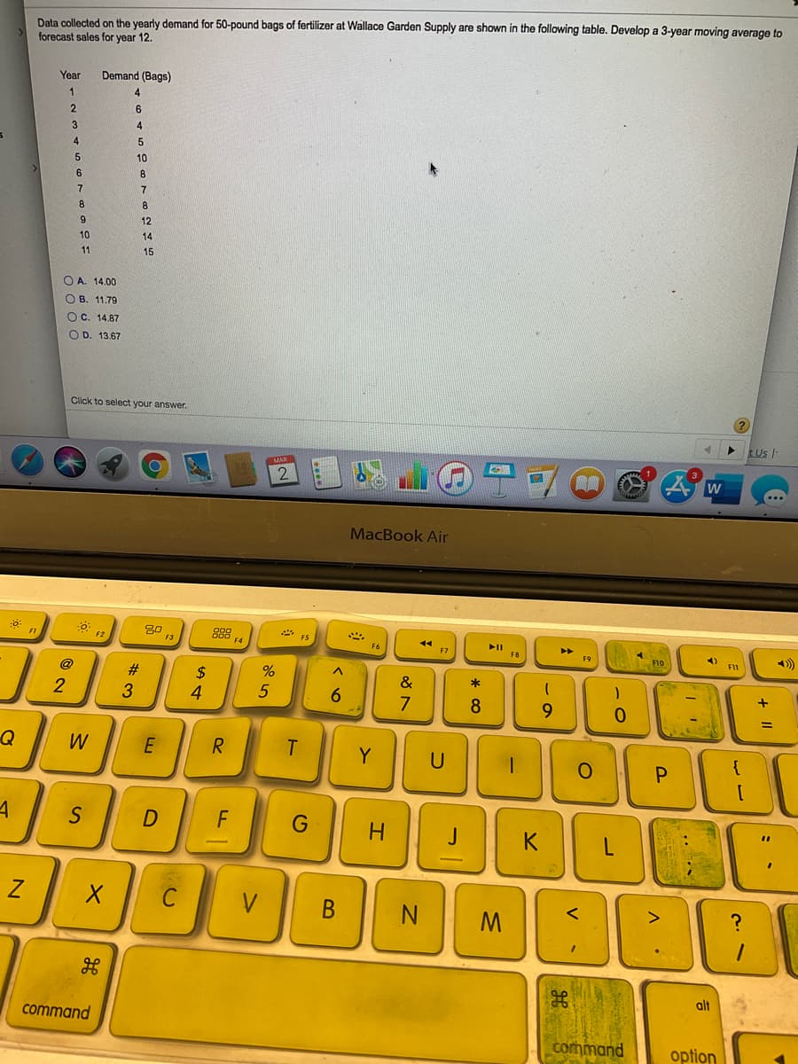 Data collected on the yearly demand for 50-pound bags of fertilizer at Wallace Garden Supply are shown in the following table. Develop a 3-year moving average to
forecast sales for year 12.
Year
Demand (Bags)
4.
6.
10
6
8
7
8
8
12
10
14
11
15
O A. 14.00
O B. 11.79
OC. 14.87
O D. 13.67
Click to select your answer.
tUs
w
MacBook Air
30
88
F4
* ES
FI
II
F8
F9
F10
@
#:
2$
&
*
6.
7
8
9.
0.
Q
R
Y
U
P.
S
F
%3D
K
C
V
M.
alt
command
command
option
+
* co
