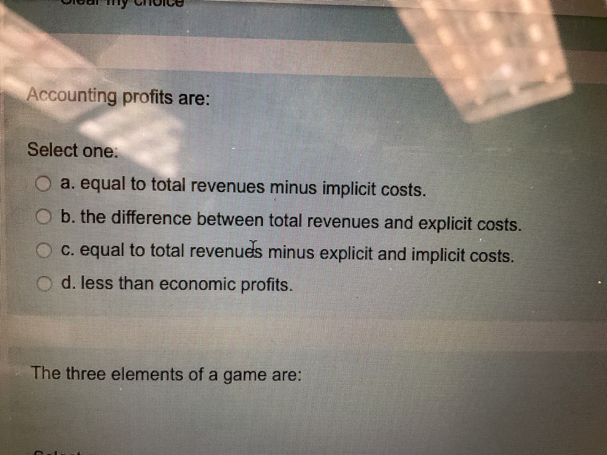 Accounting profits are:
Select one
a. equal to total revenues minus implicit costs.
b. the difference between total revenues and explicit costs.
C. equal to total revenues minus explicit and implicit costs.
d. less than economic profits.
The three elements of a game are:
