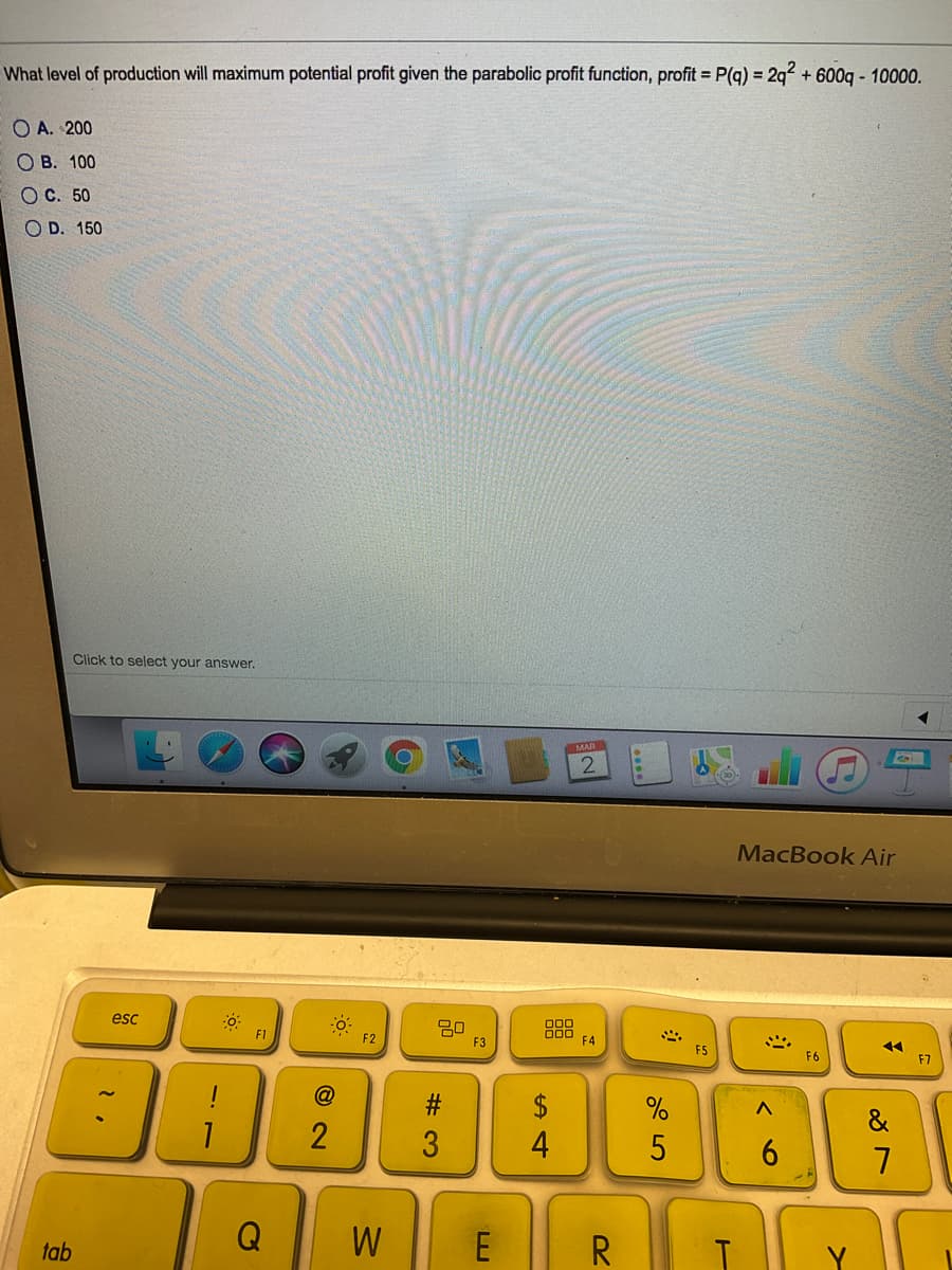 What level of production will maximum potential profit given the parabolic profit function, profit = P(q) = 2q? + 600q - 10000.
O A. 200
О в. 100
ОС. 50
O D. 150
Click to select your answer.
MAR
2.
MacBook Air
esc
888
F4
F1
F2
F3
F5
F6
F7
#:
$
&
3
4
6.
7
Q
W
E R
tab
