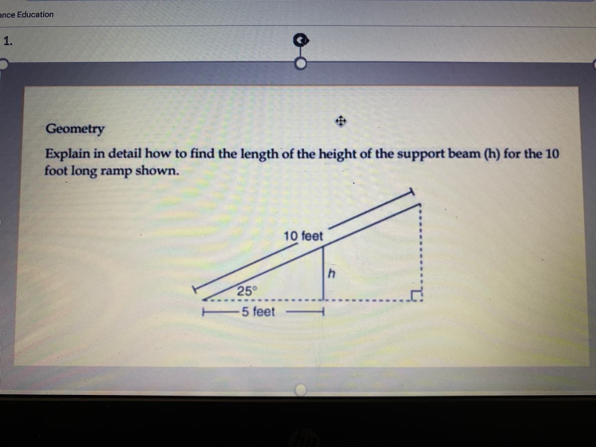 ance Education
1.
中
Geometry
Explain in detail how to find the length of the height of the support beam (h) for the 10
foot long ramp
shown.
10 feet
25°
5 feet
