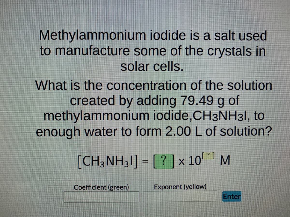 Methylammonium
iodide is a salt used
to manufacture some of the crystals in
solar cells.
What is the concentration of the solution
created by adding 79.49 g of
methylammonium iodide,CH3NH31, to
enough water to form 2.00 L of solution?
[CH3NH31] = [?] × 10¹ M
Coefficient (green)
Exponent (yellow)
Enter