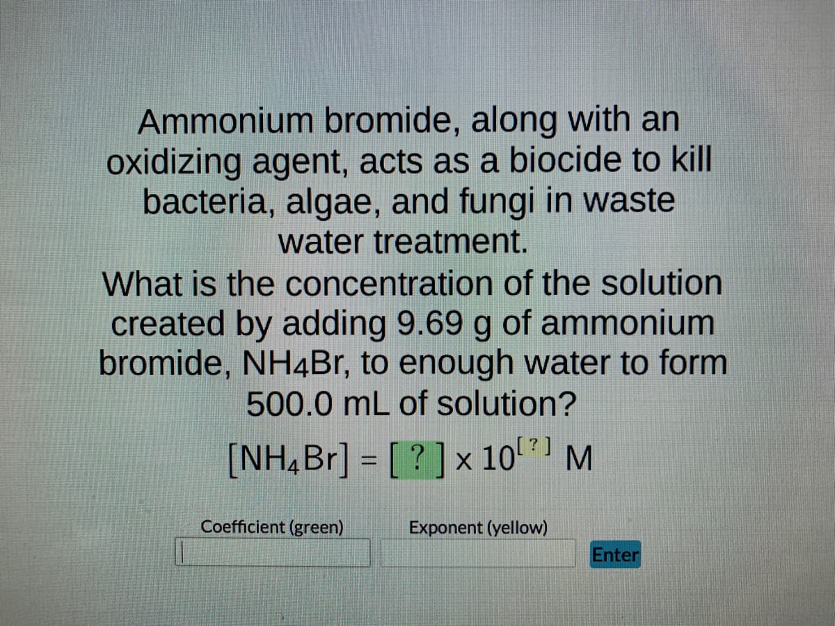 Ammonium bromide, along with an
oxidizing agent, acts as a biocide to kill
bacteria, algae, and fungi in waste
water treatment.
What is the concentration of the solution
created by adding 9.69 g of ammonium
bromide, NH4Br, to enough water to form
500.0 mL of solution?
[NH4Br] = [?] x 10⁰¹ M
Coefficient (green)
Exponent (yellow)
Enter
