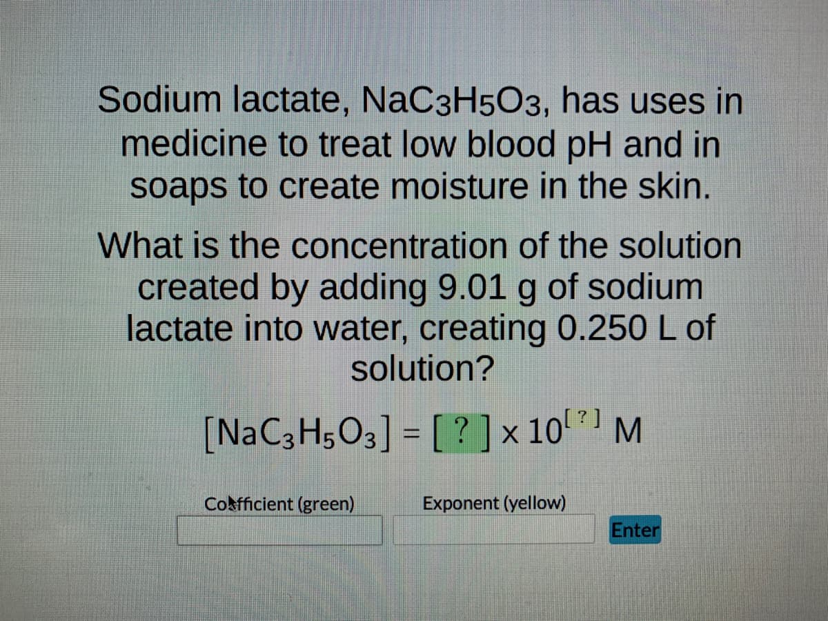 Sodium lactate, NaC3H5O3, has uses in
medicine to treat low blood pH and in
soaps to create moisture in the skin.
What is the concentration of the solution
created by adding 9.01 g of sodium
lactate into water, creating 0.250 L of
solution?
[NaC3H503] = [? ] × 10¹] M
Cofficient (green)
Exponent (yellow)
Enter
