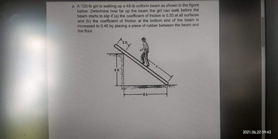 a. A 120-lb girl is walking up a 48-lb uniform beam as shown in the figure
below. Determine how far up the beam the girl can walk before the
beam starts to slip if (a) the coefficient of friction is 0.20 at all surfaces
and (b) the coefficient of friction at the bottom end of the beam is
increased to 0.40 by placing a piece of rubber between the beam and
the floor.
6A
2021.06.22 09:43
