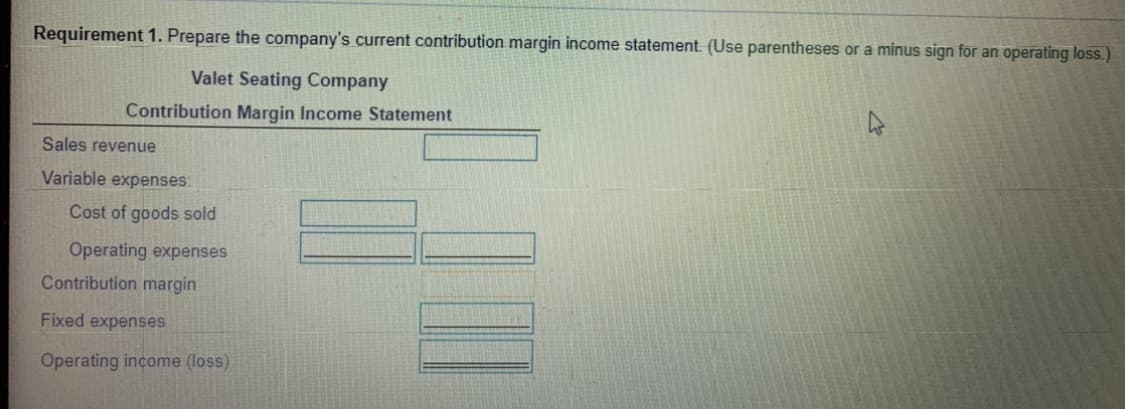 Requirement 1. Prepare the company's current contribution margin income statement. (Use parentheses or a minus sign for an operating loss.)
Valet Seating Company
Contribution Margin Income Statement
Sales revenue
Variable expenses:
Cost of goods sold
Operating expenses
Contribution margin
Fixed expenses
Operating income (loss)
