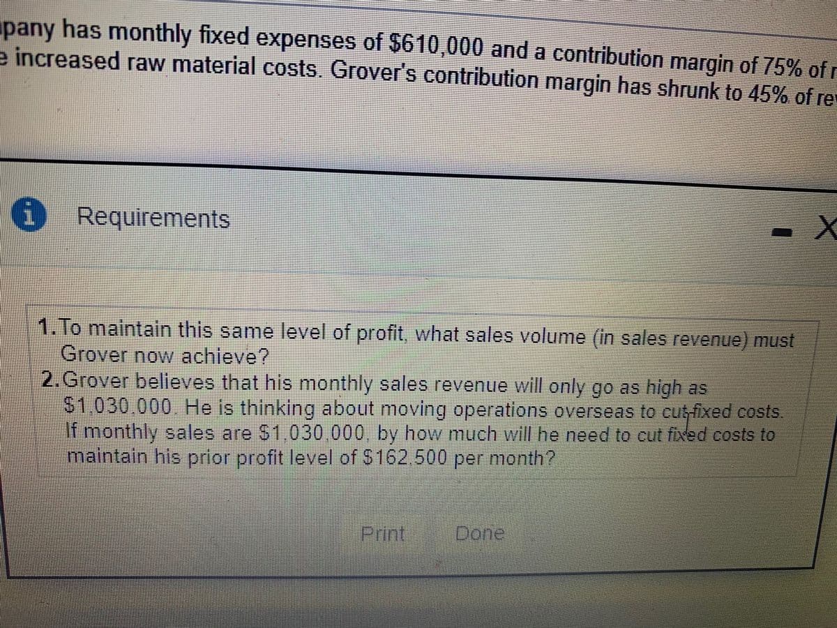 pany has monthly fixed expenses of $610,000 and a contribution margin of 75% of
e increased raw material costs. Grover's contribution margin has shrunk to 45% of re
i Requirements
1. To maintaln this same level of profit, what sales volume (in sales revenue) must
Grover now achieve?
2. Grover believes that his monthly sales revenue will only go as high as
$1,030.000 He is thinking about moving operations overseas to cut-fixed costs.
If monthly sales are S1.030,000 by how much will he need to cut fixed costs to
maintain his prior profit level of $162.500 per month?
Print,
Done:
