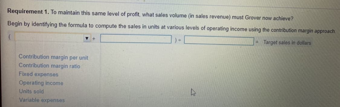 Requirement 1. To maintain this same level of profit, what sales volume (in sales revenue) must Grover now achieve?
Begin by identifying the formula to compute the sales in units at various levels of operating income using the contribution margin approach.
= Target sales in dollars
Contribution margin per unit
Contribution margin ratio
Fixed expenses
Operating income
Units sold
Variable expenses
