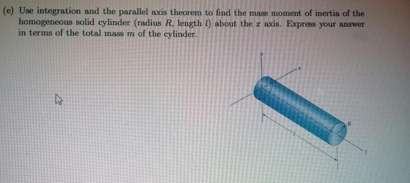 (e) Use integration and the parallel axis theorem to find the mass moment of inertia of the
homogeneous solid cylinder (radius R, length l) about the a axis. Express your answer
in terms of the total mass m of the cylinder.
R
