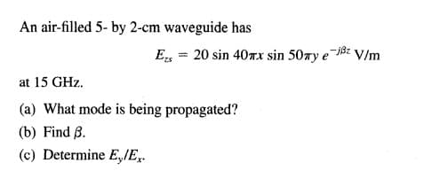 An air-filled 5- by 2-cm waveguide has
E, = 20 sin 40rx sin 50wy e jBz V/m
at 15 GHz.
(a) What mode is being propagated?
(b) Find ß.
(c) Determine E,/E,.
