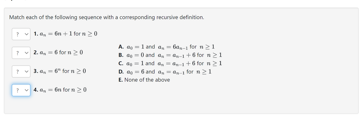Match each of the following sequence with a corresponding recursive definition.
?
?
?
?
<
1. an
2. an
3. an
4. an
-
=
=
=
6n + 1 for n ≥ 0
6 for n ≥ 0
6n for n ≥ 0
6n for n ≥ 0
A. ao
1 and an =
6an-1 for n ≥1
B. ao = 0 and an = an-1+6 for n ≥ 1
c. ao
1 and an
D. ao
6 and an
E. None of the above
=
-
an-1 +6 for n ≥ 1
an-1 for n ≥ 1