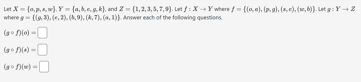 Let X = {o, p, s, w}, Y = {a,b, e, g, k}, and Z = {1, 2, 3, 5, 7, 9}. Let f : X → Y where ƒ = {(o, a), (p, g), (s, e), (w, b)}. Let g :Y → Z
where g = {(g, 3), (e, 2), (b, 9), (k, 7), (a, 1)}. Answer each of the following questions.
(gºf)(o) =
(gof)(s) =
(gof)(w) =
