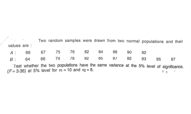 Two random samples were drawn from two normal populations and their
values are :
A : 66
67
75
76
82
84
88
90
92
74
78
82
85
87
92
93
B :
Test whether the two populations have the same variance at the 5% level of significance.
(F= 3-36) at 5% level for vi = 10 and v2 = 8.
64
66
95
97
