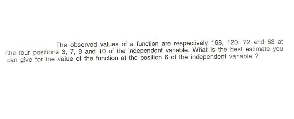 The observed values of a function are respectively 168, 120, 72 and 63 at
(the four positions 3, 7, 9 and 10 of the independent variable. What is the best estimate you
can give for the value of the function at the position 6 of the independent variable ?
