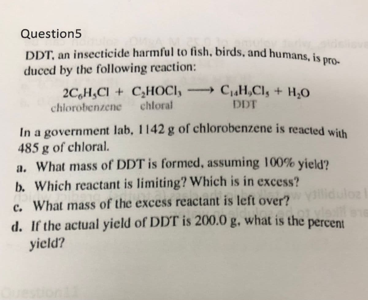 DDT, an insecticide harmful to fish, birds, and humans, is pro-
Question5
DDT. an insecticide harmful to fish, birds, and humans, is pre
duced by the following reaction:
2C,H,CI + CHOCI, C,H,Cl, + H,0
chloral
chlorobenzene
DDT
In a government lab, 1142 g of chlorobenzene is reacted with
485 g of chloral.
a. What mass of DDT is formed, assuming 100% yield?
b. Which reactant is limiting? Which is in excess?
Diliduloz
c. What mass of the excess reactant is left over?
d. If the actual yield of DDT is 200.0 g, what is the
16
percent
yield?
