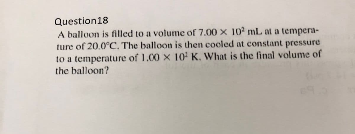 Question18
A balloon is filled to a volume of 7.00 X 102 mL at a tempera-
ture of 20.0°C. The balloon is then cooled at constant pressure
to a temperature of 1.00 x 102 K. What is the final volume of
the balloon?
