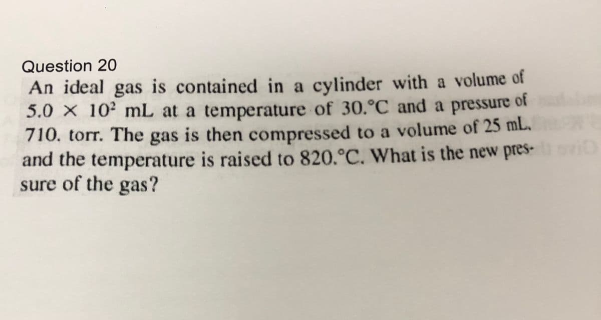 Question 20
An ideal gas is contained in a cylinder with a volume of
5.0 x 102 mL at a temperature of 30.°C and a pressure of
710. torr. The gas is then compressed to a volume of 25 mL.
and the temperature is raised to 820.°C. What is the new pres-
sure of the gas?
