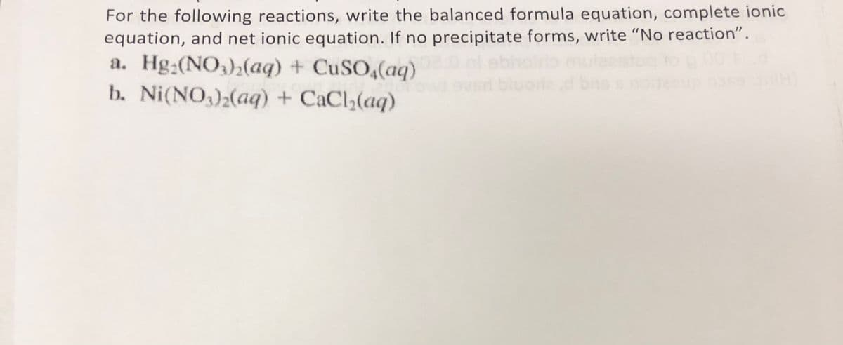 For the following reactions, write the balanced formula equation, complete ionic
equation, and net ionic equation. If no precipitate forms, write "No reaction".
a. Hg:(NO,);(aq) + CuSO4(aq)
b. Ni(NO)2(aq) + CaCl3(aq)
