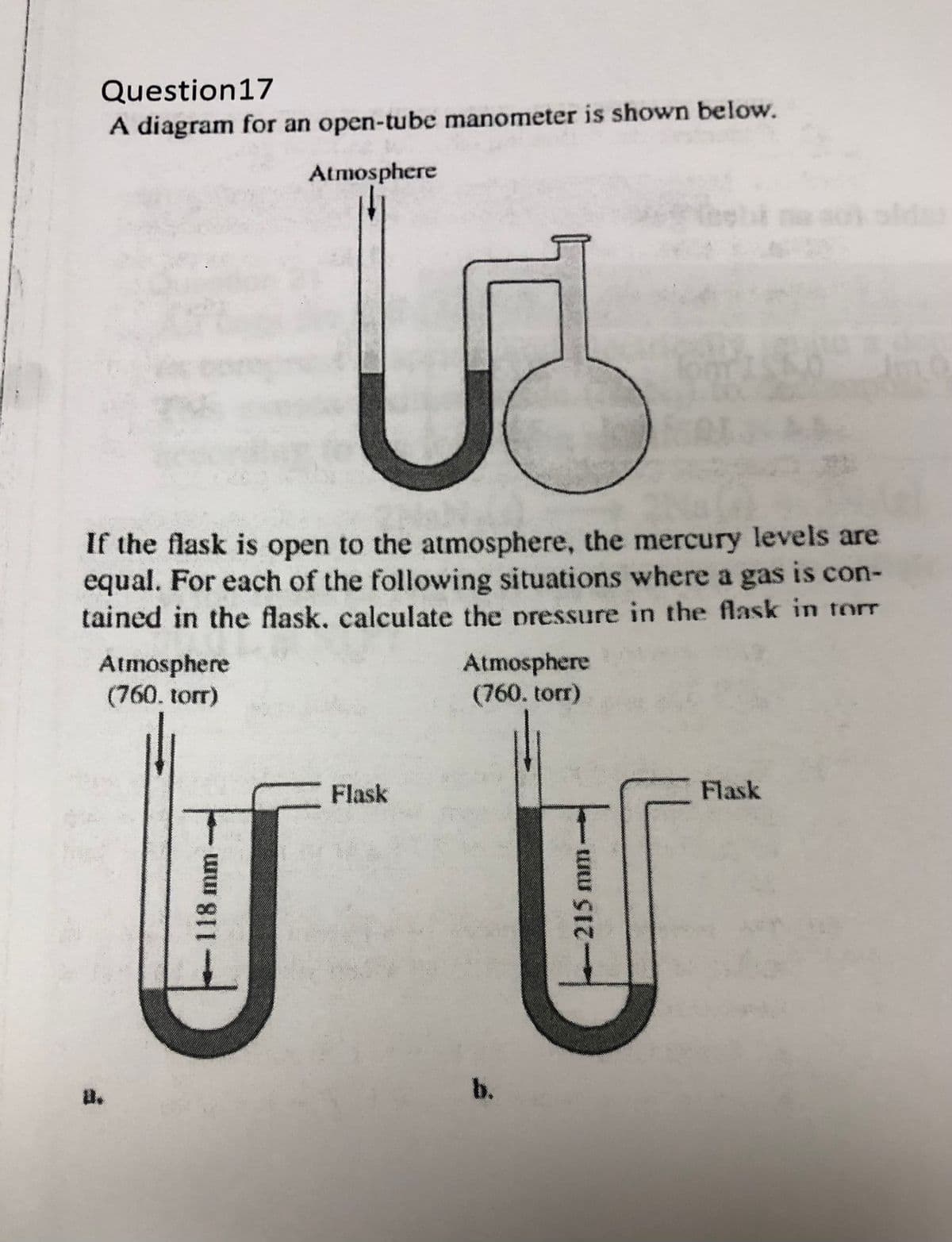 Question17
A diagram for an open-tube manometer is shown below.
Atmosphere
If the flask is open to the atmosphere, the mercury levels are
equal. For each of the following situations where a gas is con-
tained in the flask, calculate the pressure in the flask in tor
Atmosphere
(760. torr)
Atmosphere
(760. torr)
Flask
Flask
b.
u.
118 mm
