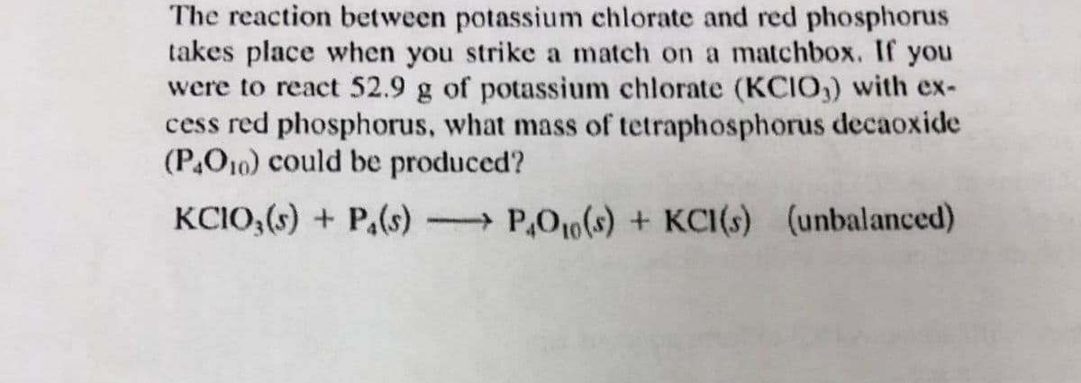 The reaction between potassium chlorate and red phosphorus
takes place when you strike a match on a matchbox. If you
were to react 52.9 g of potassium chlorate (KCIO,) with ex-
cess red phosphorus, what mass of tetraphosphorus decaoxide
(P,O10) could be produced?
KCIO,(s) + P.(s)
→P,O10(s) + KCI(s) (unbalanced)
