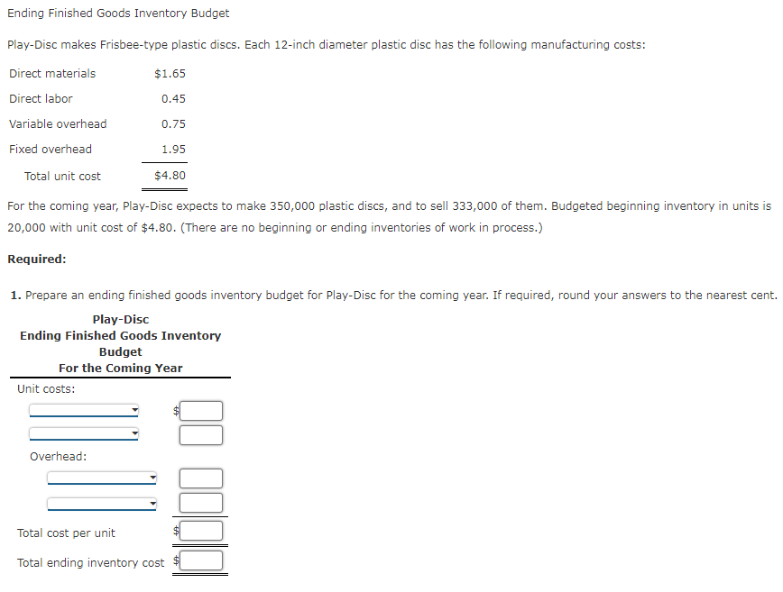 Ending Finished Goods Inventory Budget
Play-Disc makes Frisbee-type plastic discs. Each 12-inch diameter plastic disc has the following manufacturing costs:
Direct materials
$1.65
Direct labor
0.45
Variable overhead
0.75
Fixed overhead
1.95
Total unit cost
$4.80
For the coming year, Play-Disc expects to make 350,000 plastic discs, and to sell 333,000 of them. Budgeted beginning inventory in units is
20,000 with unit cost of $4.80. (There are no beginning or ending inventories of work in process.)
Required:
1. Prepare an ending finished goods inventory budget for Play-Disc for the coming year. If required, round your answers to the nearest cent.
Play-Disc
Ending Finished Goods Inventory
Budget
For the Coming Year
Unit costs:
Overhead:
Total cost per unit
Total ending inventory cost
