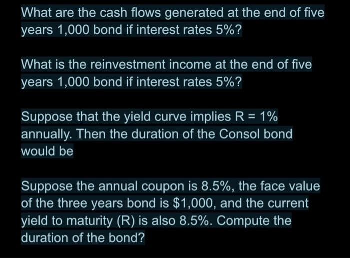 What are the cash flows generated at the end of five
years 1,000 bond if interest rates 5%?
What is the reinvestment income at the end of five
years 1,000 bond if interest rates 5%?
Suppose that the yield curve implies R = 1%
annually. Then the duration of the Consol bond
would be
Suppose the annual coupon is 8.5%, the face value
of the three years bond is $1,000, and the current
yield to maturity (R) is also 8.5%. Compute the
duration of the bond?
