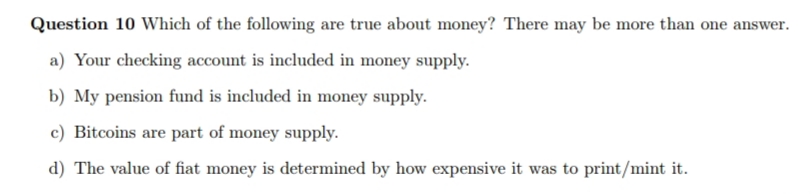 Question 10 Which of the following are true about money? There may be more than one
answer.
a) Your checking account is included in money supply.
b) My pension fund is included in money supply.
c) Bitcoins are part of money supply.
d) The value of fiat money is determined by how expensive it was to print/mint it.
