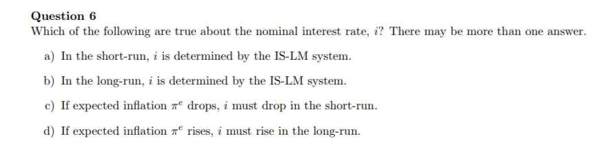Question 6
Which of the following are true about the nominal interest rate, i? There may be more than one answer.
a) In the short-run, i is determined by the IS-LM system.
b) In the long-run, i is determined by the IS-LM system.
c) If expected inflation 7º drops, i must drop in the short-run.
d) If expected inflation 7º rises, i must rise in the long-run.
