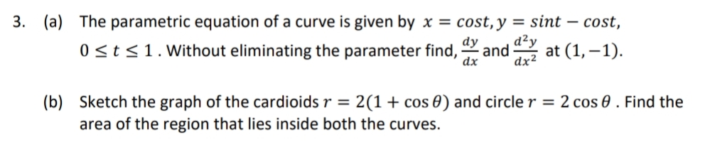 3. (a) The parametric equation of a curve is given by x = cost, y
d²y
sint – cost,
dy
0 <t<1. Without eliminating the parameter find, and
аxz at (1,-1).
dx
(b) Sketch the graph of the cardioids r = 2(1+ cos 0) and circle r = 2 cos 0 . Find the
area of the region that lies inside both the curves.
