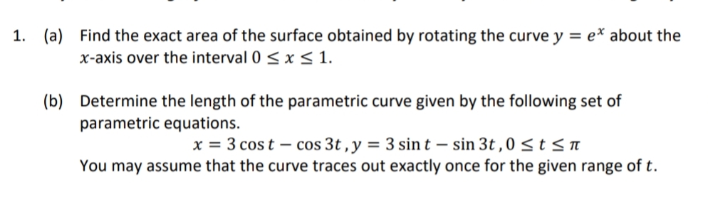 1. (a) Find the exact area of the surface obtained by rotating the curve y = e* about the
x-axis over the interval 0 < x < 1.
(b) Determine the length of the parametric curve given by the following set of
parametric equations.
x = 3 cos t – cos 3t , y = 3 sin t – sin 3t,0 <t< n
You may assume that the curve traces out exactly once for the given range of t.
