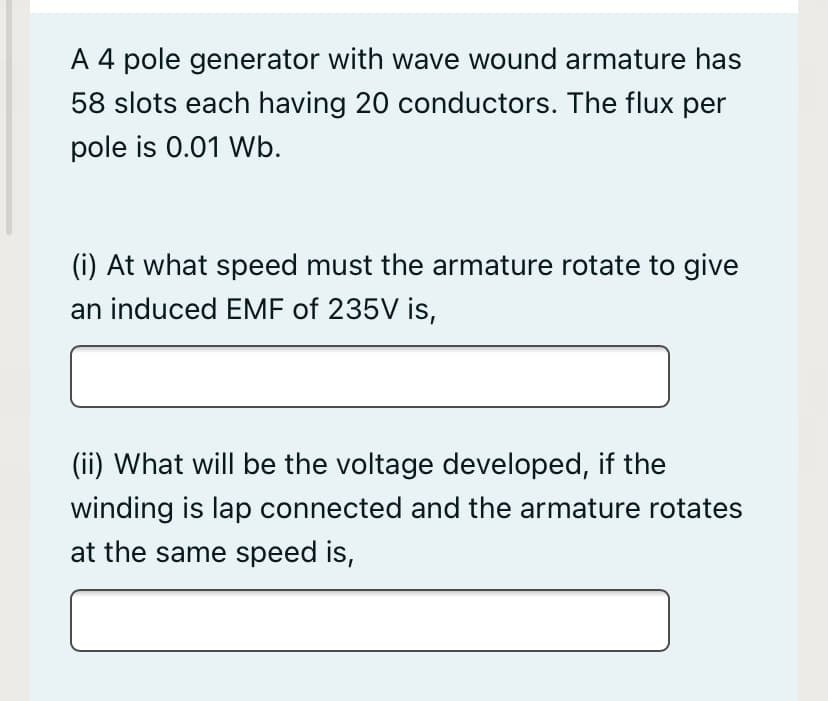A 4 pole generator with wave wound armature has
58 slots each having 20 conductors. The flux per
pole is 0.01 Wb.
(i) At what speed must the armature rotate to give
an induced EMF of 235V is,
(ii) What will be the voltage developed, if the
winding is lap connected and the armature rotates
at the same speed is,
