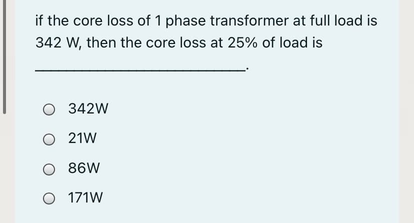 if the core loss of 1 phase transformer at full load is
342 W, then the core loss at 25% of load is
O 342W
O 21W
86W
O 171W
