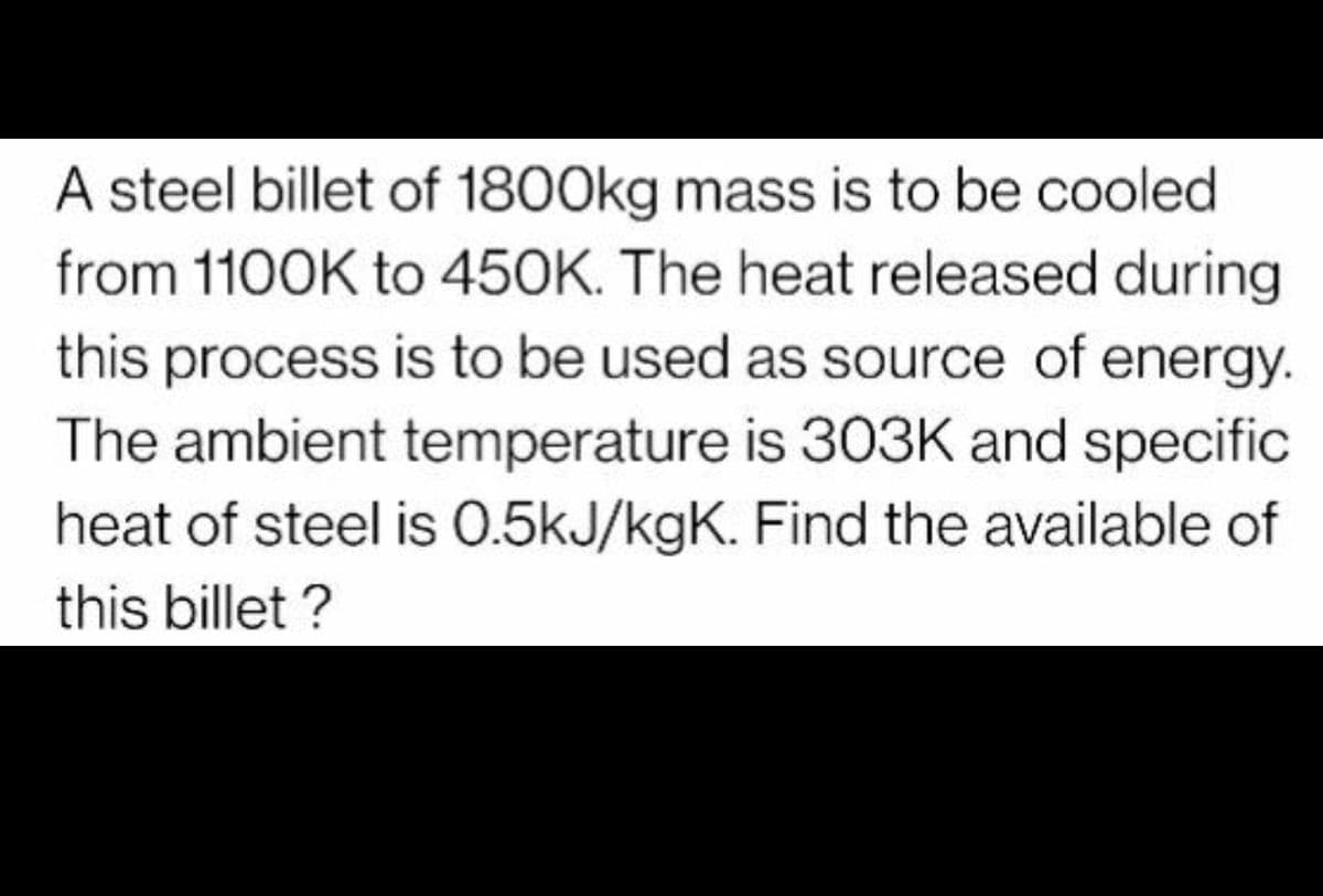 A steel billet of 1800kg mass is to be cooled
from 1100K to 450K. The heat released during
this process is to be used as source of energy.
The ambient temperature is 303K and specific
heat of steel is 0.5kJ/kgK. Find the available of
this billet ?

