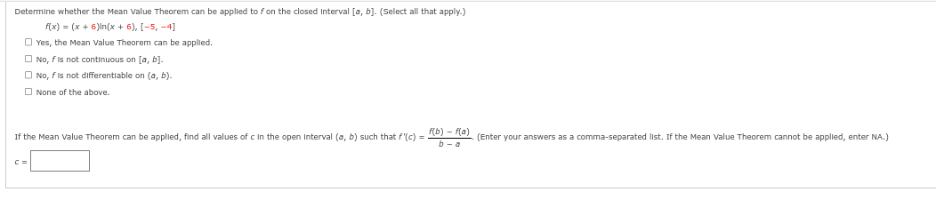 Determine whether the Mean Value Theorem can be applied to f on the closed Interval [a, b]. (Select all that apply.)
f(x) = (x + 6)In(x + 6), [-5, -4]
Yes, the Mean Value Theorem can be applied.
No, f is not continuous on [a, b].
No, f is not differentiable on (a, b).
None of the above.
If the Mean Value Theorem can be applied, find all values of c in the open Interval (a, b) such that f'(c) = f(b) f(a) (Enter your answers as a comma-separated list. If the Mean Value Theorem cannot be applied, enter NA.)
b-a
C=