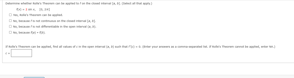 Determine whether Rolle's Theorem can be applied to f on the closed interval [a, b]. (Select all that apply.)
f(x) = 2 sin x, [0, 271]
Yes, Rolle's Theorem can be applied.
No, because f is not continuous on the closed interval [a, b].
No, because f is not differentiable in the open Interval (a, b).
No, because f(a) + F(b).
If Rolle's Theorem can be applied, find all values of c in the open Interval (a, b) such that f'(c) = 0. (Enter your answers as a comma-separated list. If Rolle's Theorem cannot be applied, enter NA.)
C =