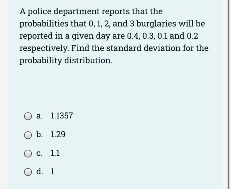 A police department reports that the
probabilities that 0, 1, 2, and 3 burglaries will be
reported in a given day are 0.4, 0.3, 0.1 and 0.2
respectively. Find the standard deviation for the
probability distribution.
a. 1.1357
b. 1.29
O c. 1.1
O d. 1