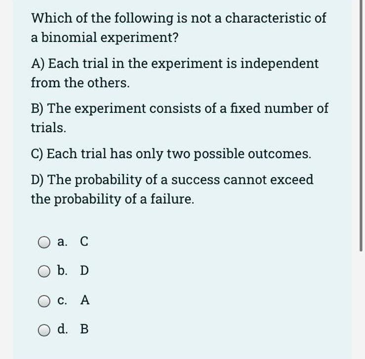 Which of the following is not a characteristic of
a binomial experiment?
A) Each trial in the experiment is independent
from the others.
B) The experiment consists of a fixed number of
trials.
C) Each trial has only two possible outcomes.
D) The probability of a success cannot exceed
the probability of a failure.
O a. C
b. D
О с. А
d. B