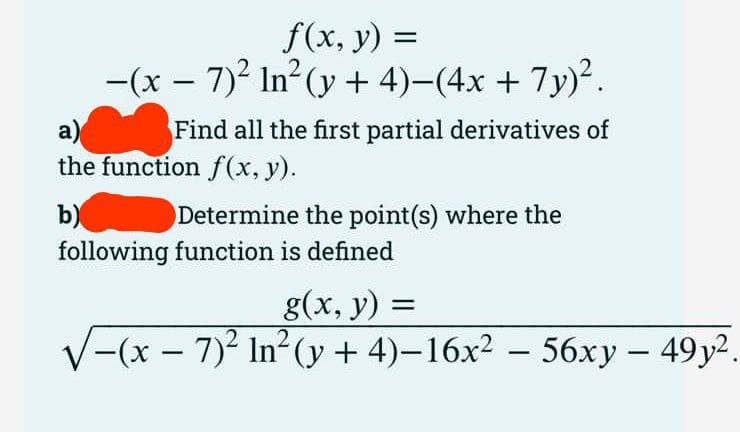 f(x, y) =
-(x − 7)² In²(y + 4)−(4x + 7y)².
a)
the function f(x, y).
b)
Find all the first partial derivatives of
Determine the point(s) where the
following function is defined
g(x, y) =
√−(x
-(x-7)2 In² (y + 4)-16x2 - 56xy - 49y2.
.