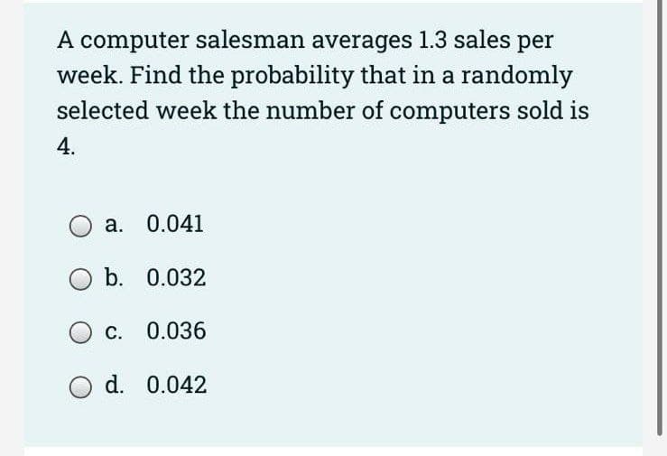 A computer salesman averages 1.3 sales per
week. Find the probability that in a randomly
selected week the number of computers sold is
4.
a. 0.041
O b. 0.032
c.
0.036
O d. 0.042
