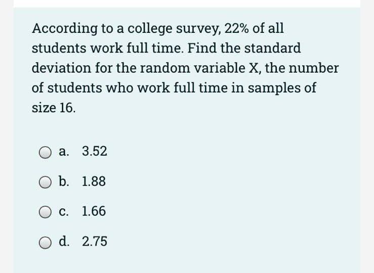 According to a college survey, 22% of all
students work full time. Find the standard
deviation for the random variable X, the number
of students who work full time in samples of
size 16.
a. 3.52
b. 1.88
O c. 1.66
d. 2.75