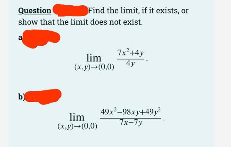 Question
show that the limit does not exist.
a
Find the limit, if it exists, or
b)
lim
(x,y)→(0,0)
lim
(x,y) →(0,0)
7x²+4y
4y
49x²-98xy+49y²
7x-7y